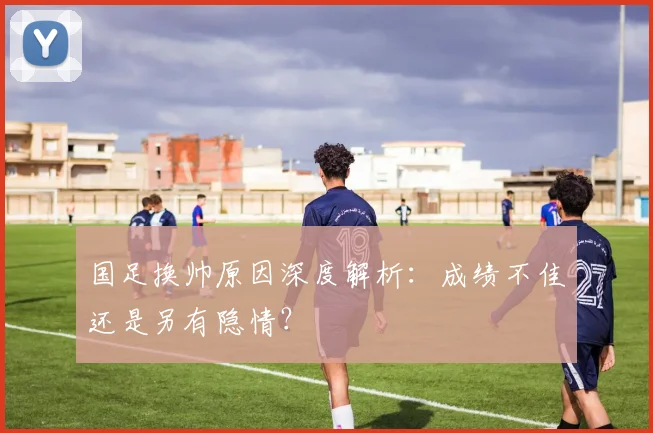 国足换帅原因深度解析:成绩不佳还是另有隐情?