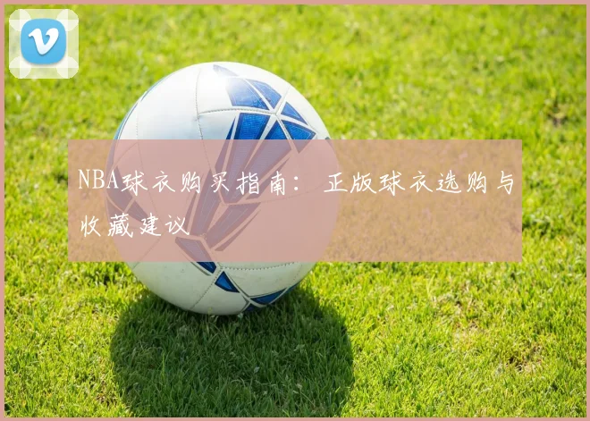 NBA球衣购买指南:正版球衣选购与收藏建议