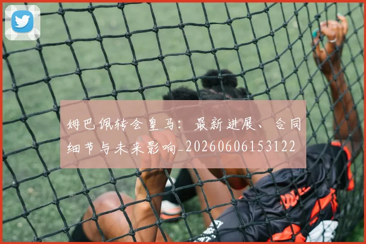 姆巴佩转会皇马：最新进展、合同细节与未来影响_20260606153122