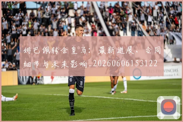姆巴佩转会皇马：最新进展、合同细节与未来影响_20260606153122